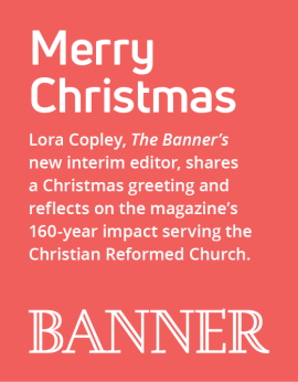 Lora Copley, The Banner’s new interim editor, shares a Christmas greeting and reflects on the magazine’s 160-year impact serving the Christian Reformed Church.